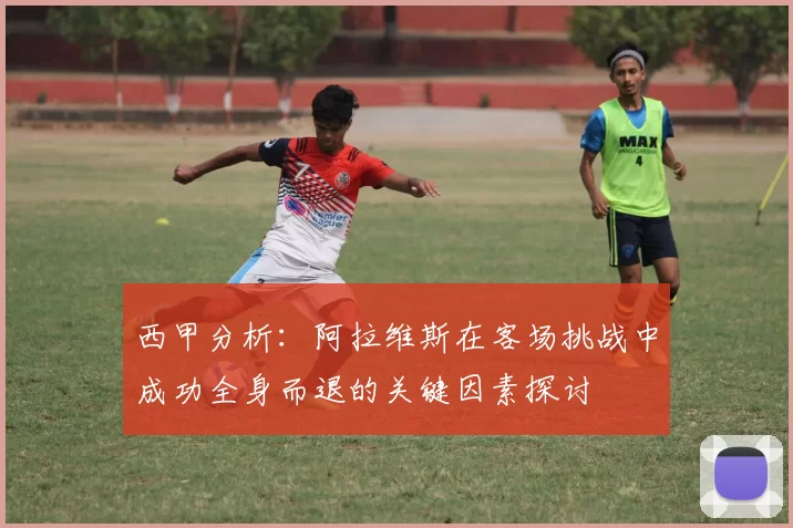 西甲分析：阿拉维斯在客场挑战中成功全身而退的关键因素探讨