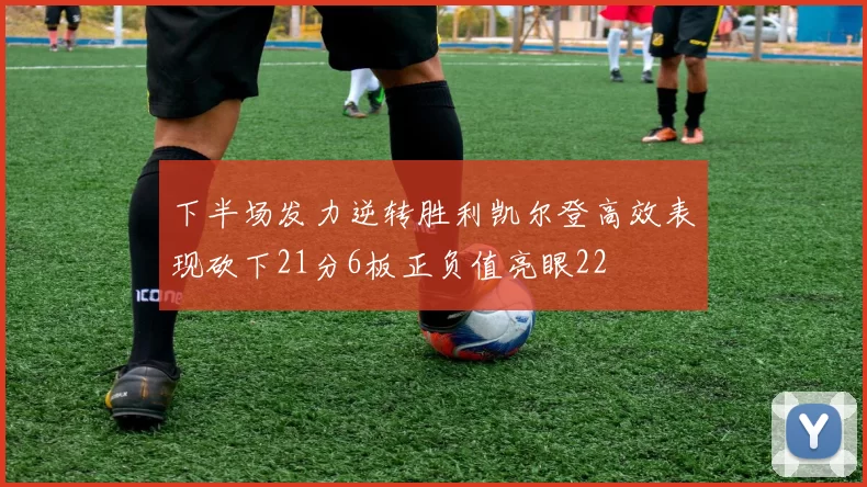 下半场发力逆转胜利凯尔登高效表现砍下21分6板正负值亮眼22