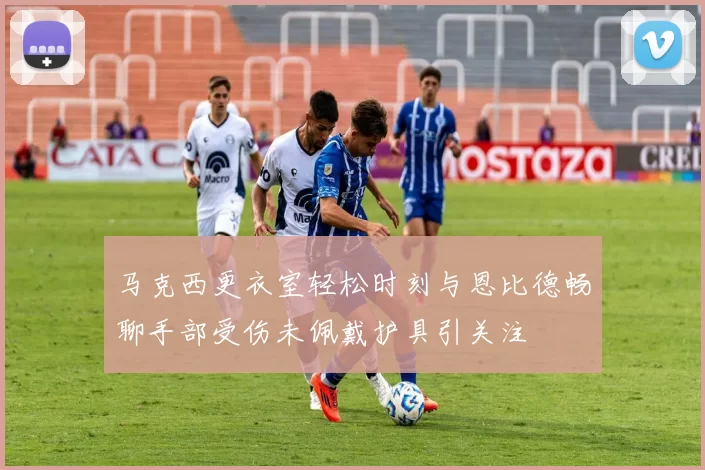 马克西更衣室轻松时刻与恩比德畅聊手部受伤未佩戴护具引关注