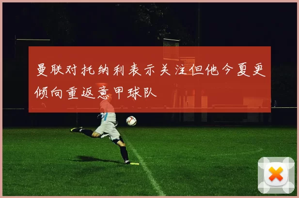 曼联对托纳利表示关注但他今夏更倾向重返意甲球队