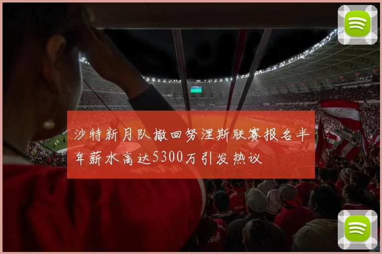 沙特新月队撤回努涅斯联赛报名半年薪水高达5300万引发热议