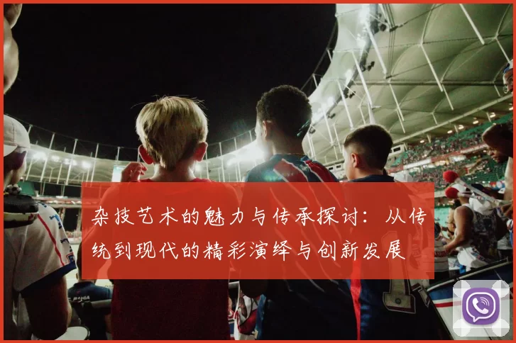 杂技艺术的魅力与传承探讨：从传统到现代的精彩演绎与创新发展
