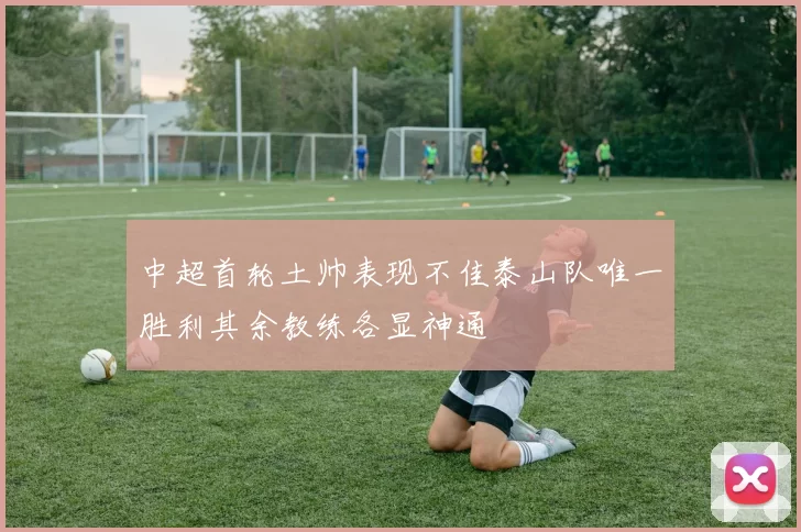 中超首轮土帅表现不佳泰山队唯一胜利其余教练各显神通