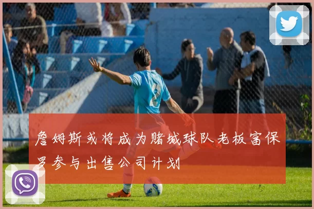 詹姆斯或将成为赌城球队老板富保罗参与出售公司计划