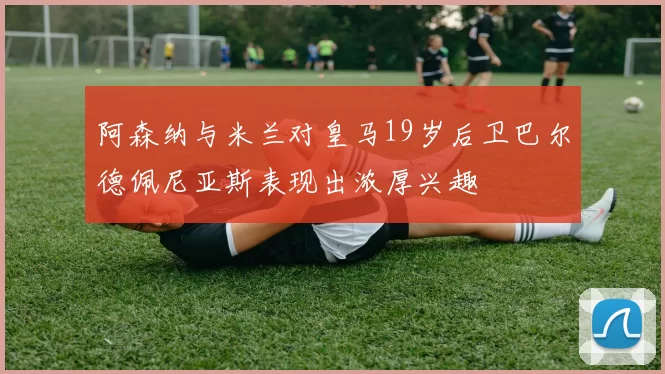 阿森纳与米兰对皇马19岁后卫巴尔德佩尼亚斯表现出浓厚兴趣