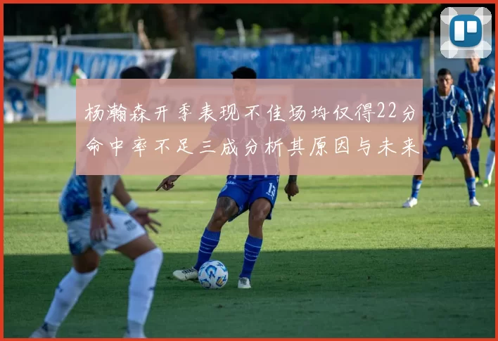 杨瀚森开季表现不佳场均仅得22分命中率不足三成分析其原因与未来发展潜力
