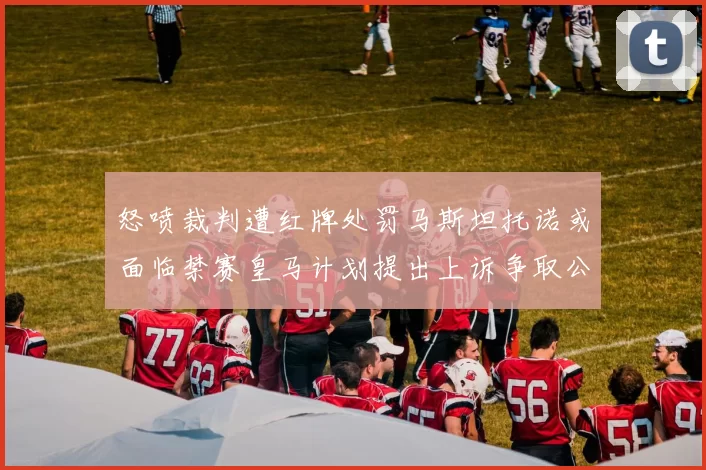 怒喷裁判遭红牌处罚马斯坦托诺或面临禁赛皇马计划提出上诉争取公正处理