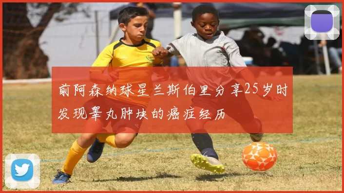 前阿森纳球星兰斯伯里分享25岁时发现睾丸肿块的癌症经历