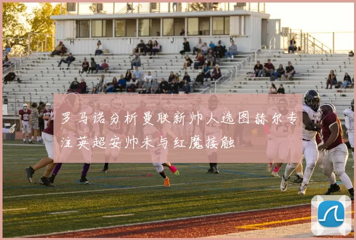 罗马诺分析曼联新帅人选图赫尔专注英超安帅未与红魔接触