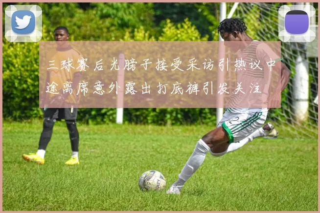 三球赛后光膀子接受采访引热议中途离席意外露出打底裤引发关注