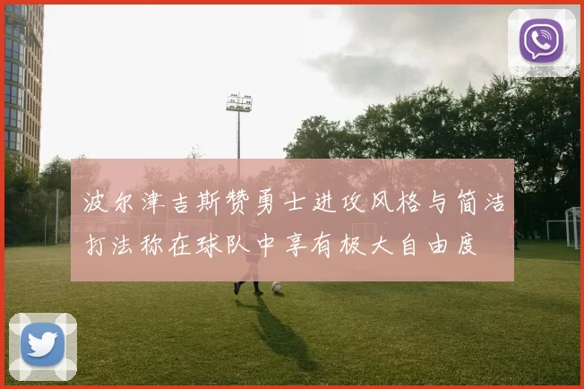 波尔津吉斯赞勇士进攻风格与简洁打法称在球队中享有极大自由度