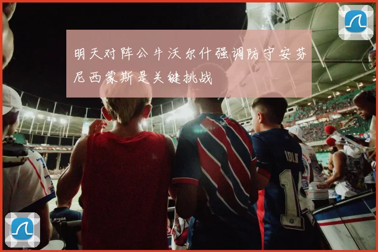 明天对阵公牛沃尔什强调防守安芬尼西蒙斯是关键挑战
