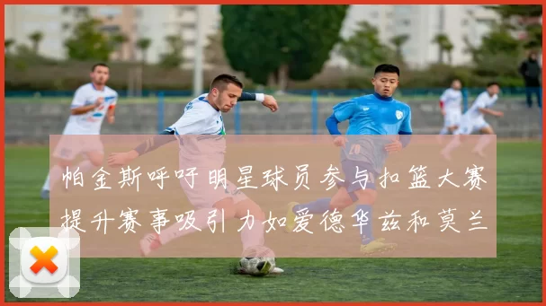帕金斯呼吁明星球员参与扣篮大赛提升赛事吸引力如爱德华兹和莫兰特等人