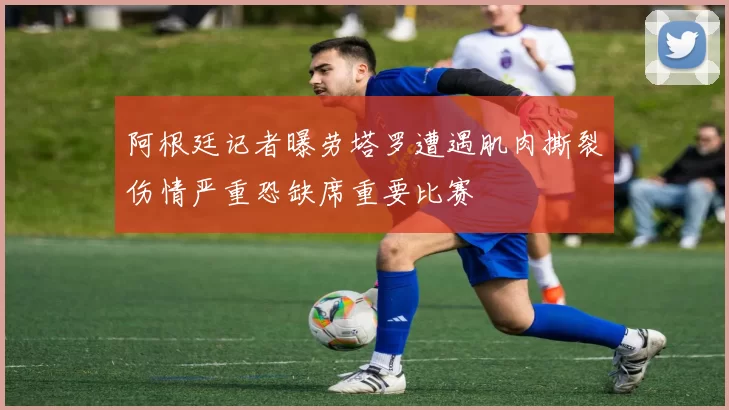 阿根廷记者曝劳塔罗遭遇肌肉撕裂伤情严重恐缺席重要比赛
