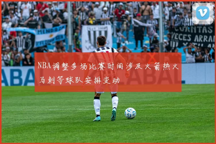 NBA调整多场比赛时间涉及火箭热火马刺等球队安排变动