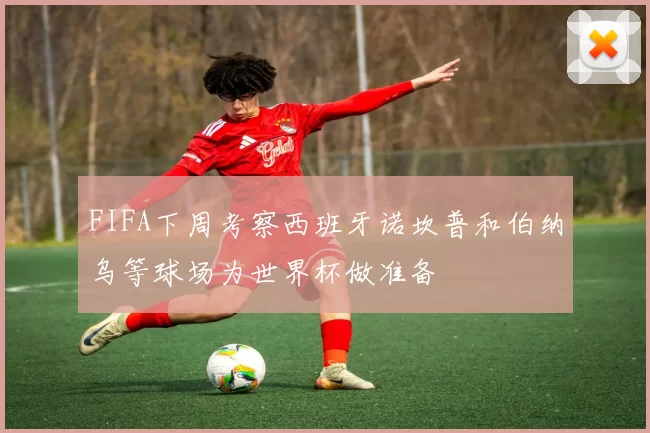 FIFA下周考察西班牙诺坎普和伯纳乌等球场为世界杯做准备