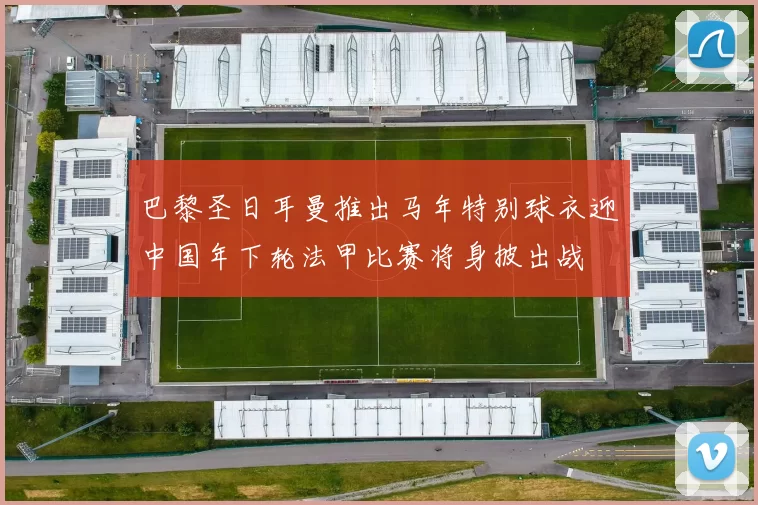 巴黎圣日耳曼推出马年特别球衣迎中国年下轮法甲比赛将身披出战