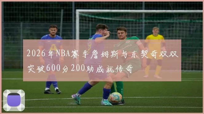 2026年NBA赛季詹姆斯与东契奇双双突破600分200助成就传奇