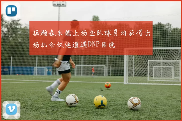 杨瀚森未能上场全队球员均获得出场机会仅他遭遇DNP困境