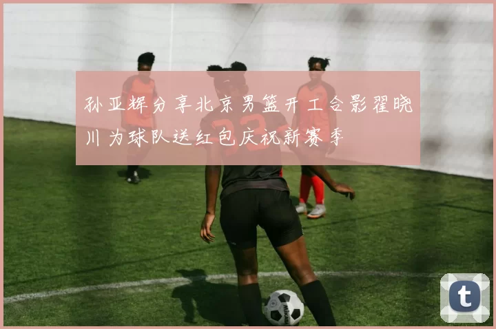 孙亚辉分享北京男篮开工合影翟晓川为球队送红包庆祝新赛季