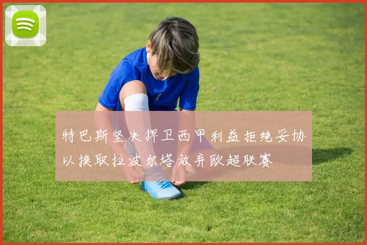 特巴斯坚决捍卫西甲利益拒绝妥协以换取拉波尔塔放弃欧超联赛