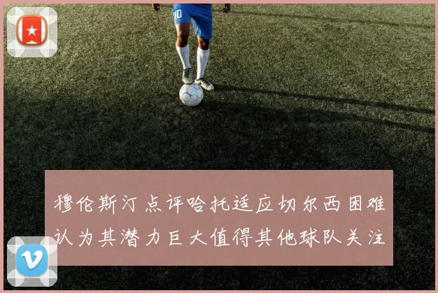 穆伦斯汀点评哈托适应切尔西困难认为其潜力巨大值得其他球队关注