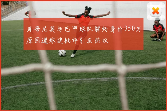 库蒂尼奥与巴甲球队解约身价350万原因遭球迷批评引发热议