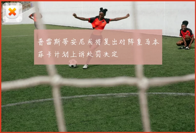普雷斯蒂安尼或将复出对阵皇马本菲卡计划上诉处罚决定