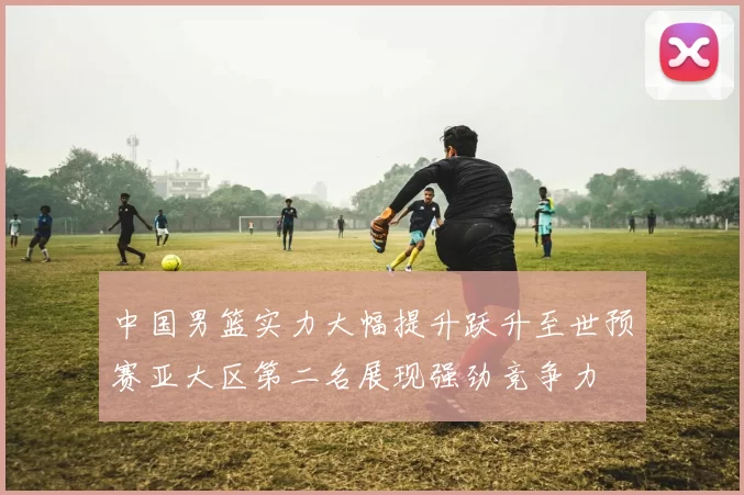 中国男篮实力大幅提升跃升至世预赛亚大区第二名展现强劲竞争力