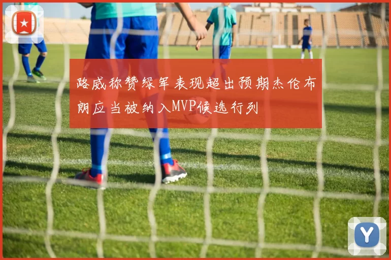 路威称赞绿军表现超出预期杰伦布朗应当被纳入MVP候选行列