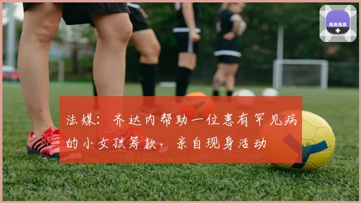 法媒：齐达内帮助一位患有罕见病的小女孩筹款，亲自现身活动