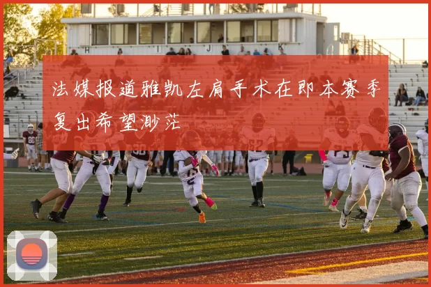 法媒报道雅凯左肩手术在即本赛季复出希望渺茫
